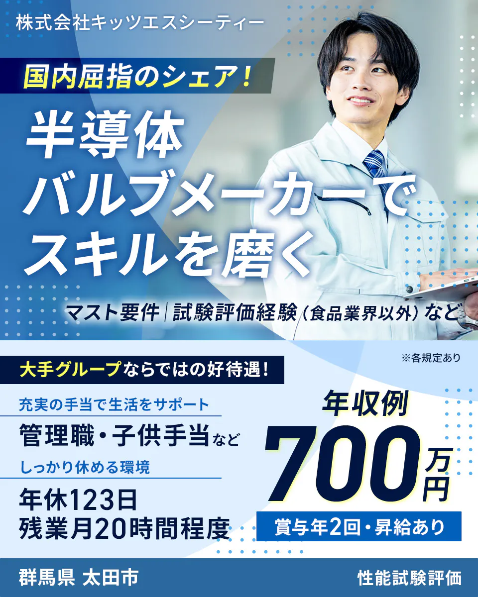 株式会社キッツエスシーティー 国内屈指のシェア! 半導体バルブメーカーでスキルを磨く マスト要件|試験評価経験(食品業界以外)など 大手グループならではの好待遇! ※各規定あり 充実の手当で生活をサポート 管理職・子供手当など しっかり休める環境 年休123日 残業月20時間程度 年収例 700万円 賞与年2回・昇給あり 群馬県 太田市 性能試験評価