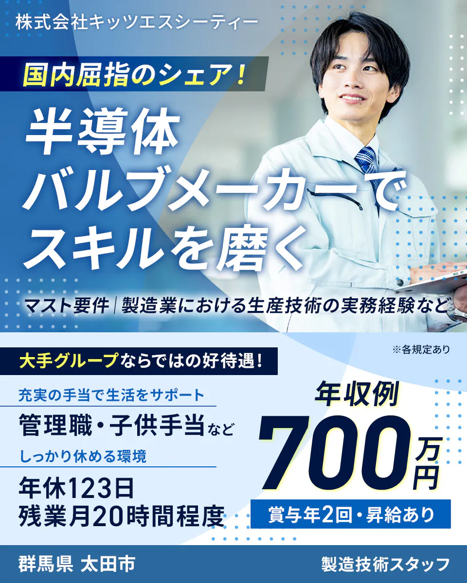 株式会社キッツエスシーティー 国内屈指のシェア! 半導体バルブメーカーでスキルを磨く マスト要件|製造業における生産技術の実務経験など 大手グループならではの好待遇! ※各規定あり 充実の手当で生活をサポート 管理職・子供手当など しっかり休める環境 年休123日 残業月20時間程度 年収例 700万円 賞与年2回・昇給あり 群馬県 太田市 製造技術スタッフ