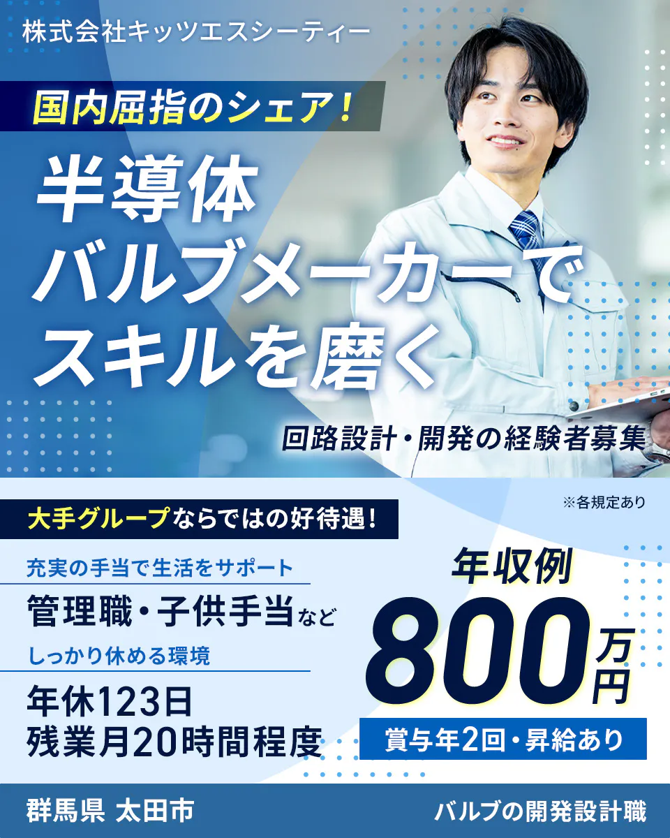 株式会社キッツエスシーティー 国内屈指のシェア！ 半導体バルブメーカーでスキルを磨く 回路設計・開発の経験者募集 大手グループならではの好待遇！ ※各規定あり 充実の手当で生活をサポート 管理職・子供手当など しっかり休める環境 年休123日 残業月20時間程度 年収例 800万円 賞与年2回・昇給あり 群馬県 太田市 バルブの開発設計職