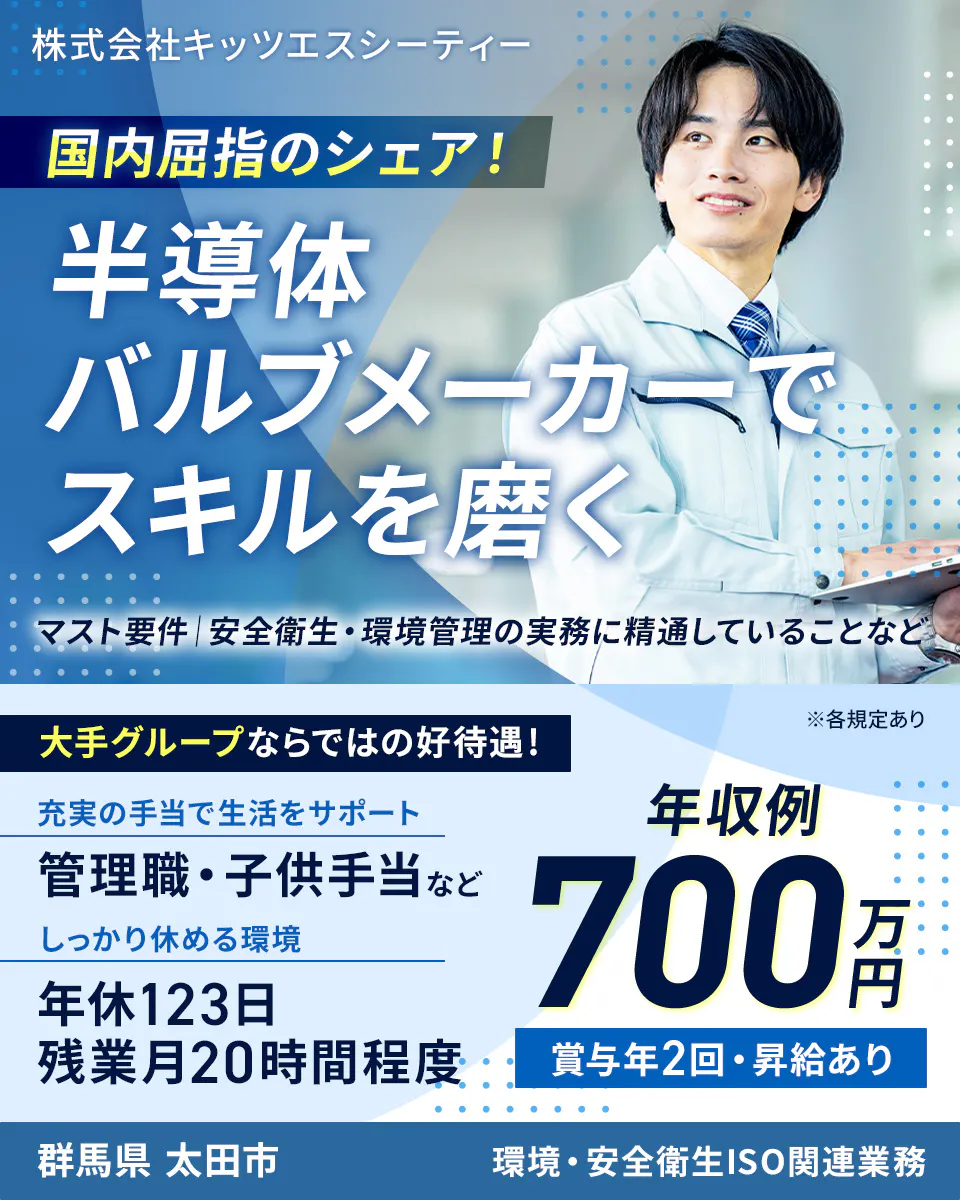 株式会社キッツエスシーティー 国内屈指のシェア! 半導体バルブメーカーでスキルを磨く マスト要件|安全衛生・環境管理の実務に精通していることなど 大手グループならではの好待遇! ※各規定あり 充実の手当で生活をサポート 管理職・子供手当など しっかり休める環境 年休123日 残業月20時間程度 年収例 700万円 賞与年2回・昇給あり 群馬県 太田市 環境・安全衛生ISO関連業務