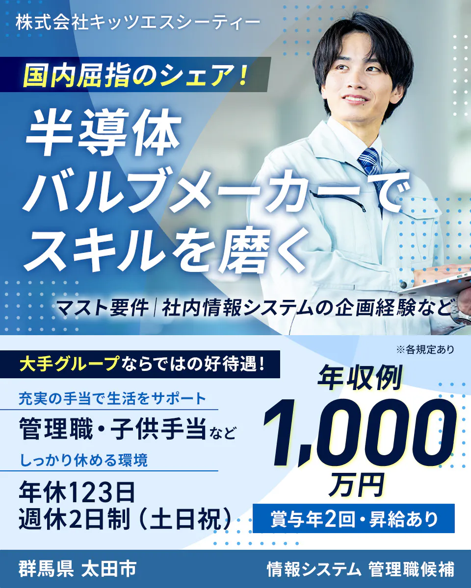 株式会社キッツエスシーティー 国内屈指のシェア! 半導体バルブメーカーでスキルを磨く マスト要件|社内情報システムの企画経験など 大手グループならではの好待遇! ※各規定あり 充実の手当で生活をサポート 管理職・子供手当など しっかり休める環境 年休123日 週休2日制(土日祝) 年収例 1,000万円 賞与年2回・昇給あり 群馬県 太田市 情報システム 管理職候補