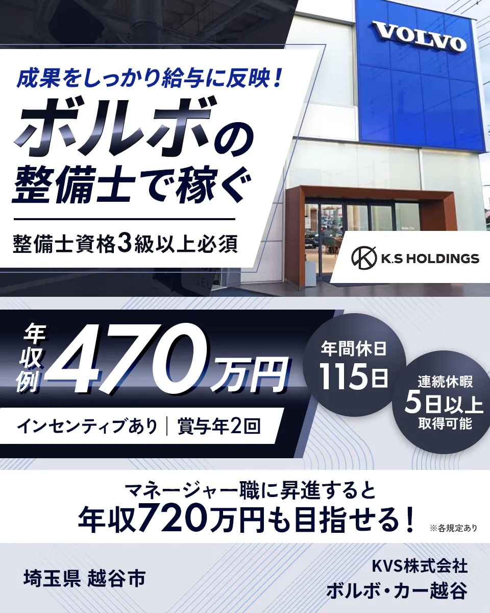 KVS株式会社　成果をしっかり給与に反映！ ボルボの整備士で稼ぐ 整備士資格3級以上必須 VOLVO K.S HOLDINGS 年収例 470万円 年間休日 115日 連続休暇 5日以上 取得可能 インセンティブあり 賞与年2回 マネージャー職に昇進すると 年収720万円も目指せる！ ※各規定あり 埼玉県 越谷市 KVS株式会社 ボルボ・カー越谷