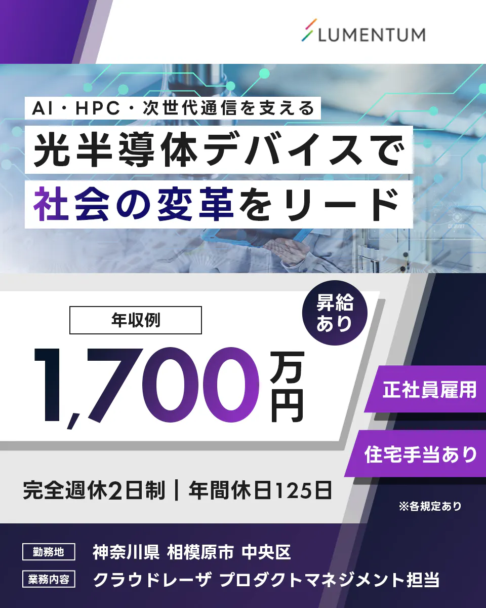 日本ルメンタム　AI・HPC・次世代通信を支える 光半導体デバイスで 社会の変革をリード LUMENTUM 年収例 1,700万円 昇給あり 正社員雇用 住宅手当あり 完全週休2日制 年間休日125日 勤務地 神奈川県 相模原市 中央区 業務内容 クラウドレーザ プロダクトマネジメント担当 ※各規定あり
