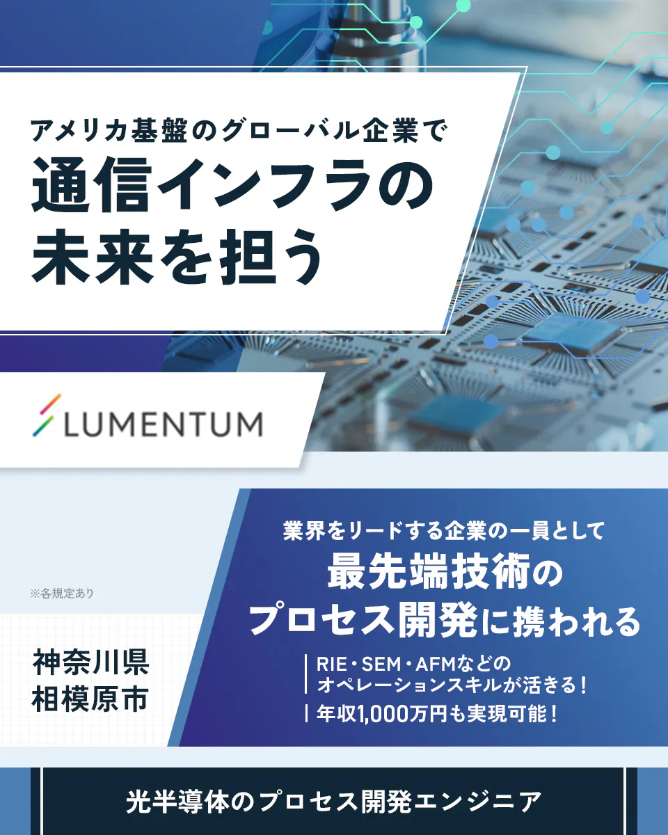 日本ルメンタム株式会社　アメリカ基盤のグローバル企業で通信インフラの未来を担う　業界をリードする企業の一員として最先端技術のプロセス開発に携われる　RIE・SEM・AFMなどのオペレーションスキルが活きる！　年収1,000万円も実現可能！　神奈川県相模原市　光半導体のプロセス開発エンジニア　※各規定あり