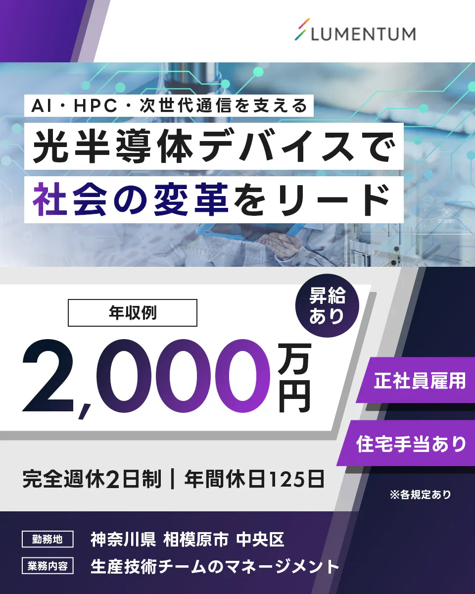 日本ルメンタム AI・HPC・次世代通信を支える 光半導体デバイスで 社会の変革をリード LUMENTUM 年収例 2,000万円 昇給あり 正社員雇用 住宅手当あり 完全週休2日制 年間休日125日 勤務地 神奈川県 相模原市 中央区 業務内容 生産技術チームのマネージメント ※各規定あり