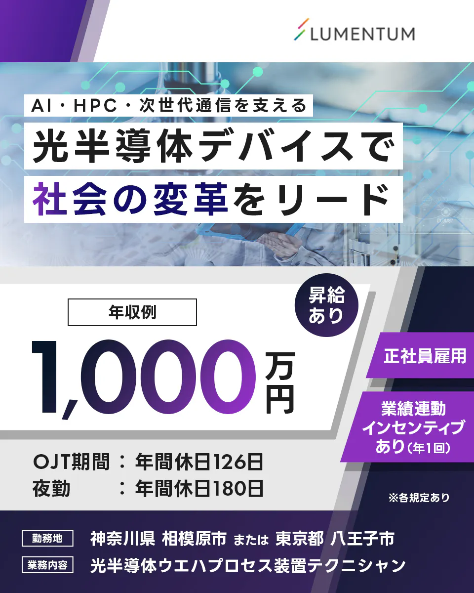 日本ルメンタム LUMENTUM AI・HPC・次世代通信を支える 光半導体デバイスで 社会の変革をリード 年収例 1,000万円 昇給あり 正社員雇用 業績連動インセンティブあり(年1回) OJT期間:年間休日126日 夜勤:年間休日180日 ※各規定あり 勤務地 神奈川県 相模原市 または 東京都 八王子市 業務内容 光半導体ウエハプロセス装置テクニシャン