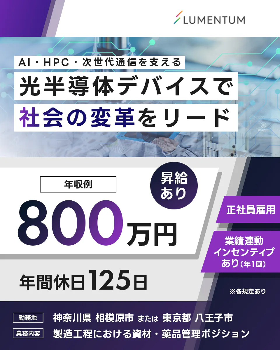 日本ルメンタム LUMENTUM AI・HPC・次世代通信を支える 光半導体デバイスで 社会の変革をリード 年収例 800万円 昇給あり 正社員雇用 業績連動インセンティブあり(年1回) 年間休日125日 ※各規定あり 勤務地 神奈川県 相模原市 または 東京都 八王子市 業務内容 製造工程における資材・薬品管理ポジション