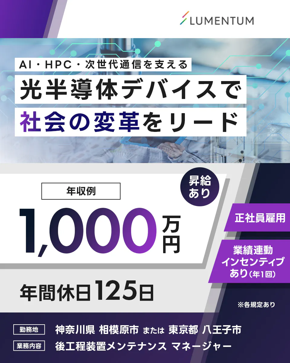 日本ルメンタム　UMENTUM　AI・HPC・次世代通信を支える　光半導体デバイスで　社会の変革をリード　年収例　1,000万円　昇給あり　正社員雇用　業績連動インセンティブあり（年1回）　年間休日125日　※各規定あり　勤務地　神奈川県　相模原市　または　東京都　八王子市　業務内容　後工程装置メンテナンス　マネージャー