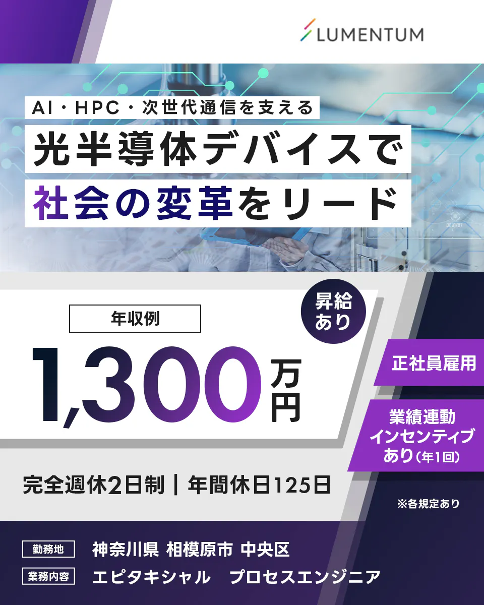 日本ルメンタム　LUMENTUM　AI・HPC・次世代通信を支える　光半導体デバイスで　社会の変革をリード　年収例　1,300万円　昇給あり　正社員雇用　業績連動インセンティブあり（年1回）　完全週休2日制　年間休日125日　※各規定あり　勤務地　神奈川県　相模原市　中央区　業務内容　エピタキシャル　プロセスエンジニア