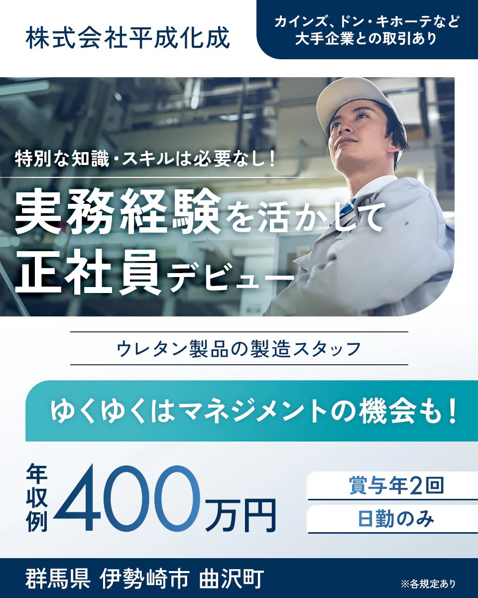 株式会社平成化成 特別な知識・スキルは必要なし! 実務経験を活かして 正社員デビュー カインズ、ドン・キホーテなど大手企業との取引あり ウレタン製品の製造スタッフ ゆくゆくはマネジメントの機会も! 年収例 400万円 賞与年2回 日勤のみ 群馬県 伊勢崎市 曲沢町 ※各規定あり