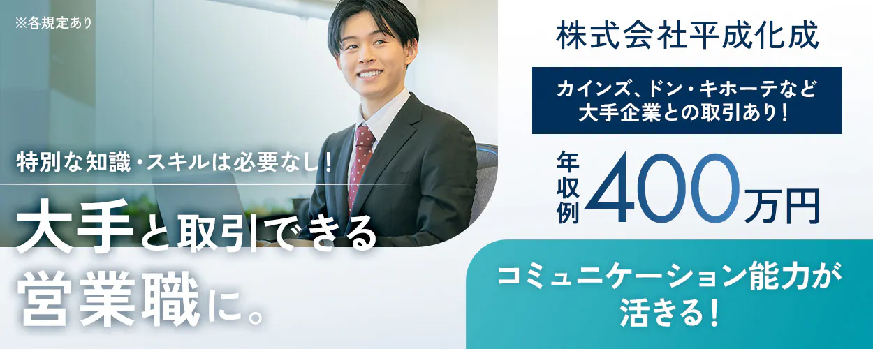株式会社平成化成 特別な知識・スキルは必要なし！ 大手と取引できる営業職に。  カインズ、ドン・キホーテなど大手企業との取引あり！ 年収例 400万円 コミュニケーション能力が活きる！ ※各規定あり