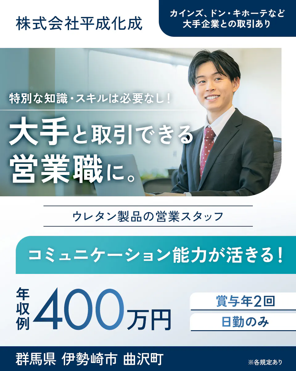 株式会社平成化成 特別な知識・スキルは必要なし! 大手と取引できる営業職に。 カインズ、ドン・キホーテなど大手企業との取引あり ウレタン製品の営業スタッフ コミュニケーション能力が活きる! 年収例 400万円 賞与年2回 日勤のみ 群馬県 伊勢崎市 曲沢町 ※各規定あり