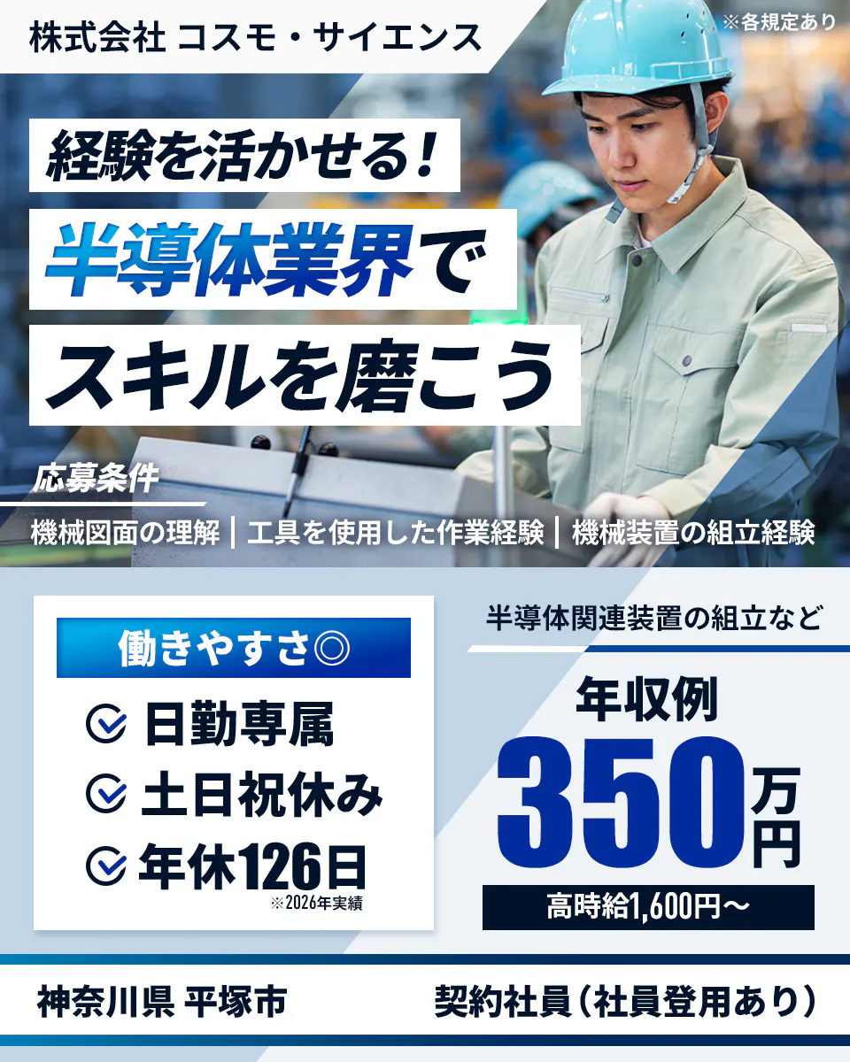 株式会社コスモ・サイエンス  経験を活かせる！ 半導体業界で スキルを磨こう 応募条件 機械図面の理解 | 工具を使用した作業経験 | 機械装置の組立経験 働きやすさ◎ 日勤専属 土日祝休み 年休126日 ※2026年実績 半導体関連装置の組立など 年収例 350万円 高時給1,600円〜 神奈川県 平塚市 契約社員（社員登用あり）※各規定あり