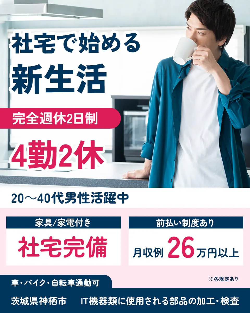 高木工業株式会社　社宅で始める新生活　完全週休2日制　4勤2休　20～40代男性活躍中　家具/家電付き　社宅完備　前払い制度あり　月収例26万円以上　※各規定あり　車・バイク・自転車通勤可　茨城県神栖市　IT機器類に使用される部品の加工・検査