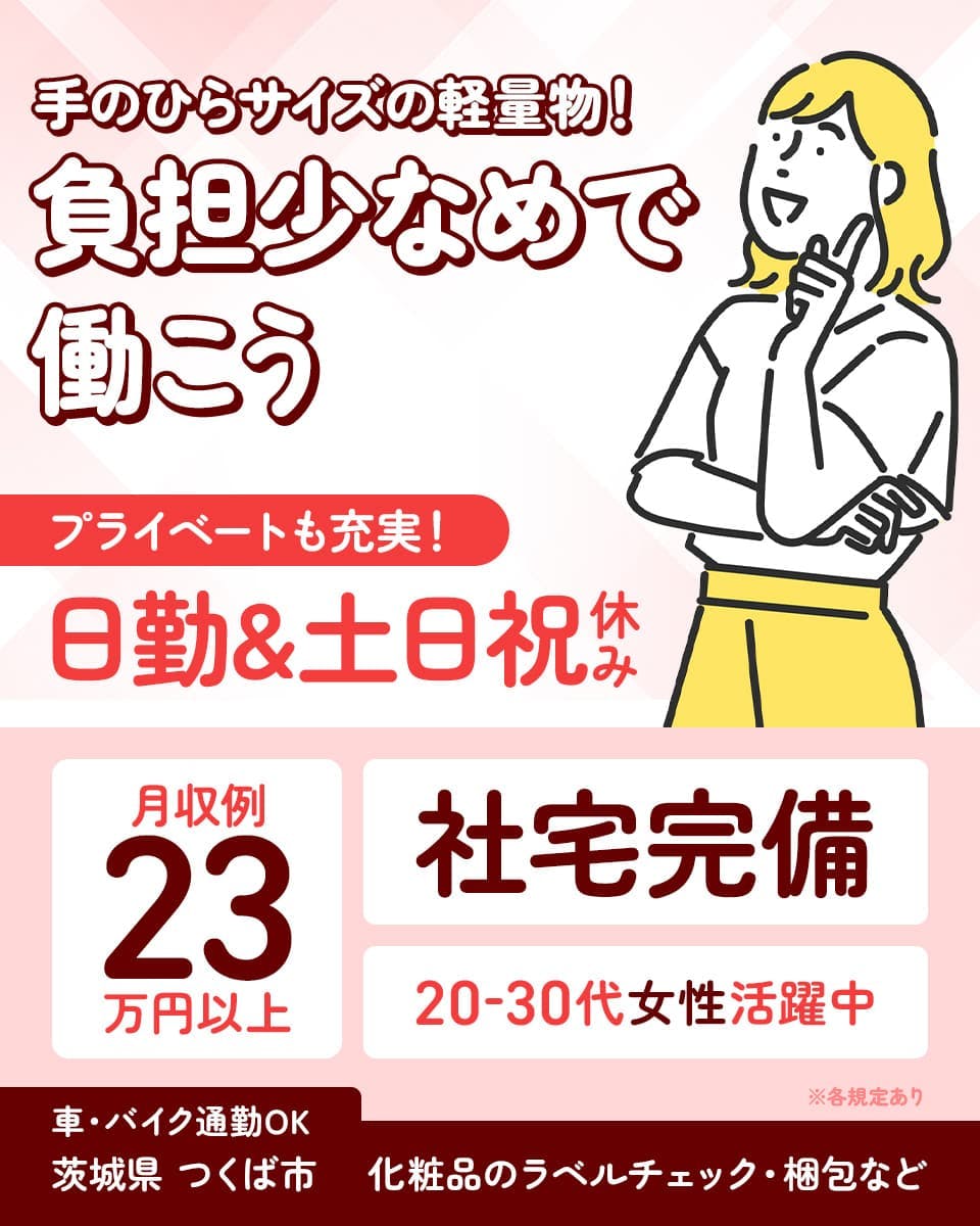 株式会社イカイプロダクト 手のひらサイズの軽量物!負担少なめで働こう プライベートも充実!日勤×土日祝休み 月収例23万円以上 社宅完備 20-30代女性活躍中 車・バイク通勤OK 茨城県つくば市 化粧品のラベルチェック・梱包など ※各規定あり