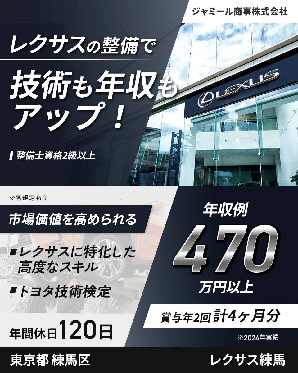 ジャミール商事株式会社 ジャミール商事株式会社 レクサスの整備で 技術も年収もアップ！ 整備士資格2級以上 ※各規定あり 市場価値を高められる レクサスに特化した高度なスキル トヨタ技術検定 年間休日120日 年収例 470万円以上 賞与年2回計4ヶ月分 ※2024年実績 東京都練馬区 レクサス練馬