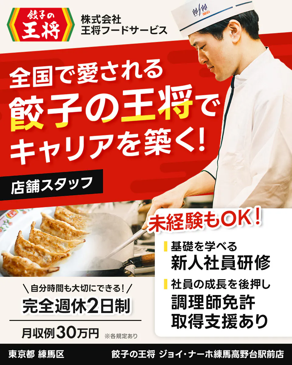 株式会社王将フードサービス 餃子の王将 全国で愛される 餃子の王将で キャリアを築く! 店舗スタッフ 未経験もOK! 基礎を学べる 新人社員研修 社員の成長を後押し 調理師免許 取得支援あり \自分時間も大切にできる!/ 完全週休2日制 月収例30万円 ※各規定あり 東京都 練馬区 餃子の王将 ジョイ・ナーホ練馬高野台駅前店