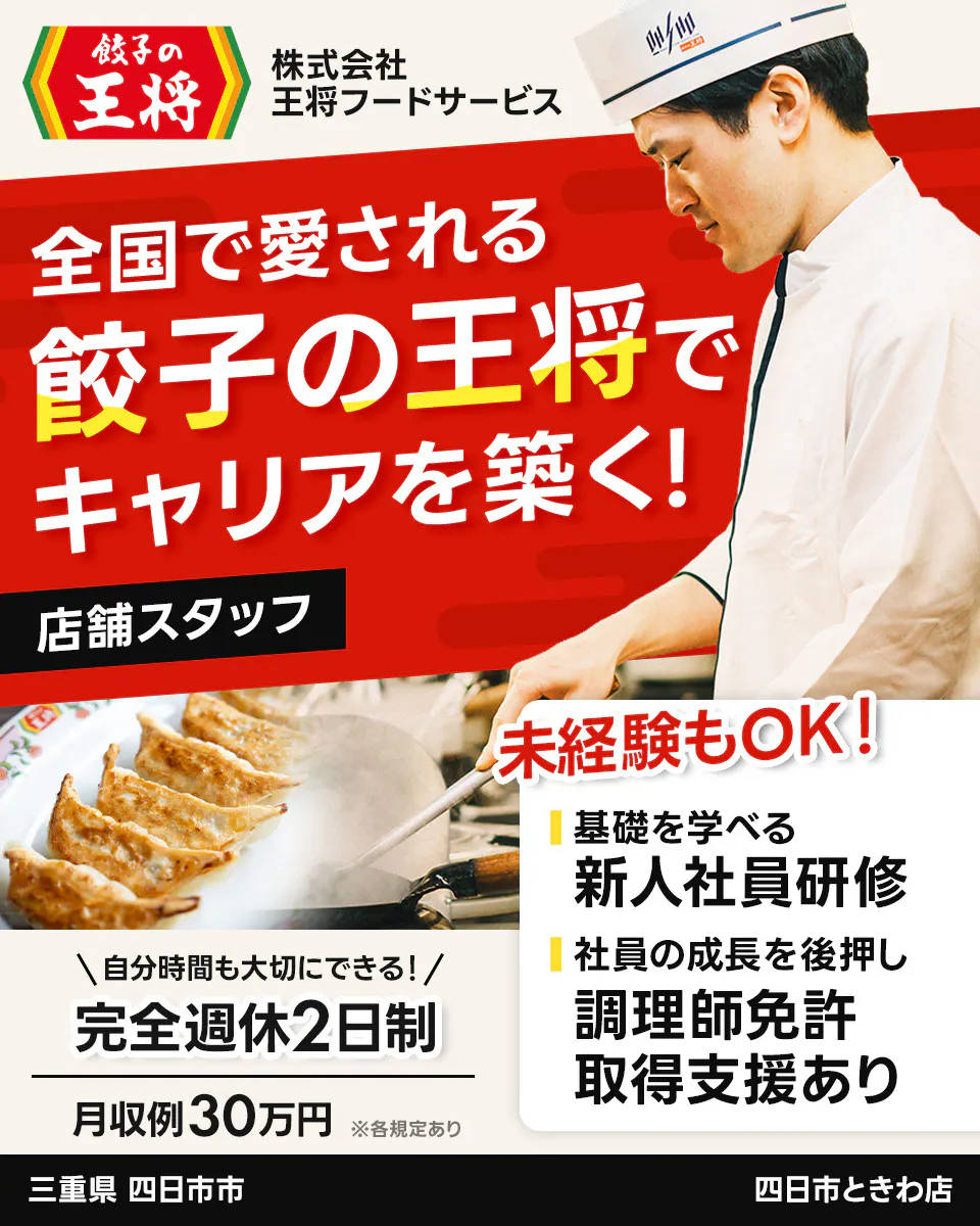 株式会社王将フードサービス 餃子の王将 全国で愛される 餃子の王将で キャリアを築く! 店舗スタッフ 未経験もOK! 基礎を学べる 新人社員研修 社員の成長を後押し 調理師免許 取得支援あり \自分時間も大切にできる!/ 完全週休2日制 月収例30万円 ※各規定あり 三重県 四日市市 四日市ときわ店