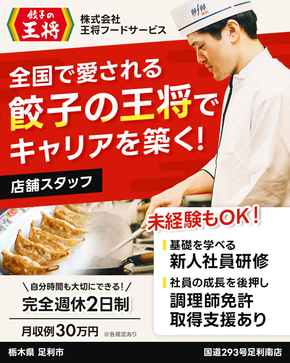 株式会社王将フードサービス 餃子の王将 全国で愛される 餃子の王将で キャリアを築く! 店舗スタッフ 未経験もOK! 基礎を学べる 新人社員研修 社員の成長を後押し 調理師免許 取得支援あり \自分時間も大切にできる!/ 完全週休2日制 月収例30万円 ※各規定あり 栃木県 足利市 国道293号足利南店