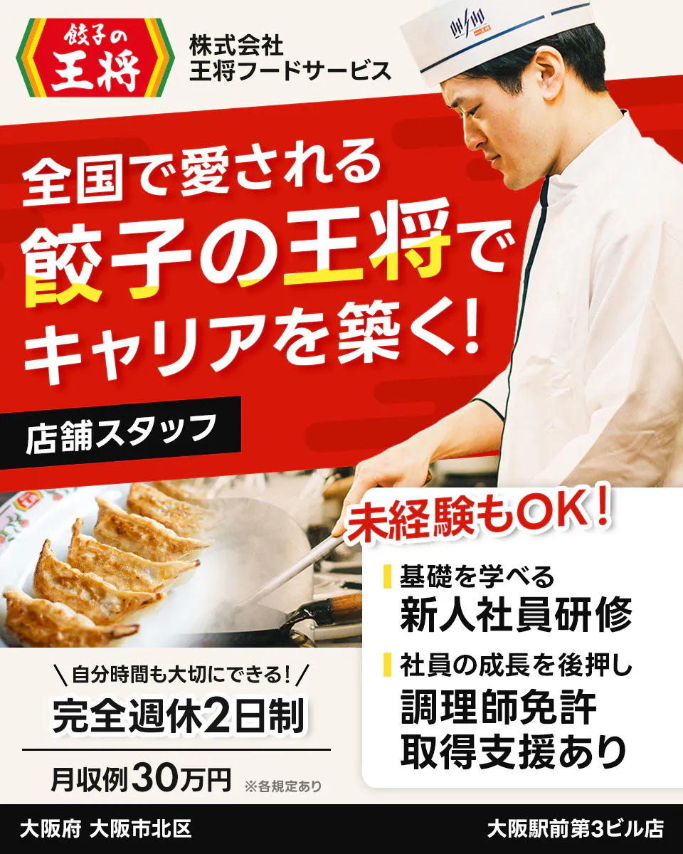 株式会社王将フードサービス 餃子の王将 全国で愛される 餃子の王将で キャリアを築く! 店舗スタッフ 未経験もOK! 基礎を学べる 新人社員研修 社員の成長を後押し 調理師免許 取得支援あり \自分時間も大切にできる!/ 完全週休2日制 月収例30万円 ※各規定あり 大阪府 大阪市北区 大阪駅前第3ビル店