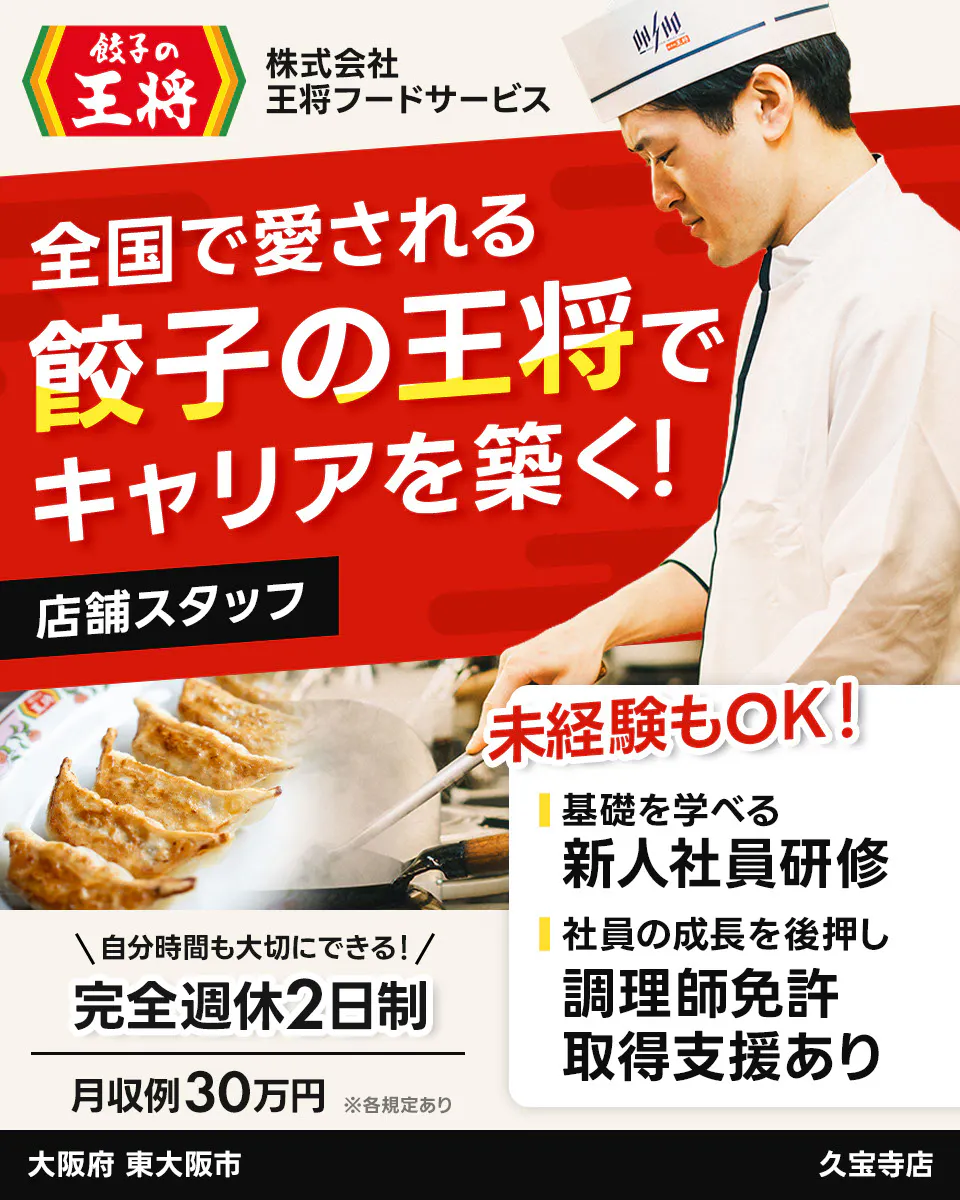 株式会社王将フードサービス 餃子の王将 全国で愛される 餃子の王将で キャリアを築く! 店舗スタッフ 未経験もOK! 基礎を学べる 新人社員研修 社員の成長を後押し 調理師免許 取得支援あり \自分時間も大切にできる!/ 完全週休2日制 月収例30万円 ※各規定あり 大阪府 東大阪市 久宝寺店