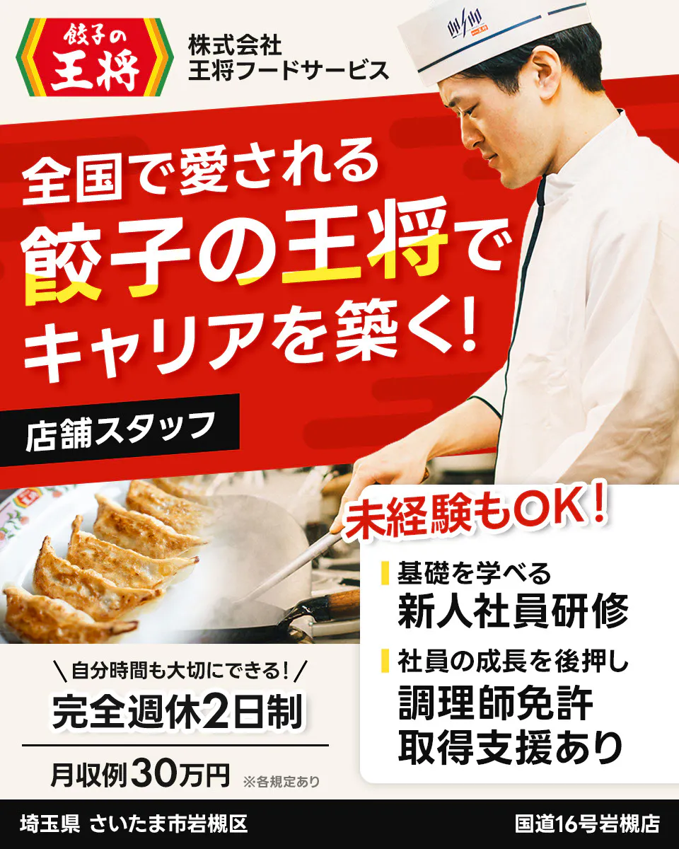 株式会社王将フードサービス 餃子の王将 全国で愛される 餃子の王将で キャリアを築く! 店舗スタッフ 未経験もOK! 基礎を学べる 新人社員研修 社員の成長を後押し 調理師免許 取得支援あり \自分時間も大切にできる!/ 完全週休2日制 月収例30万円 ※各規定あり 埼玉県 さいたま市岩槻区 国道16号岩槻店