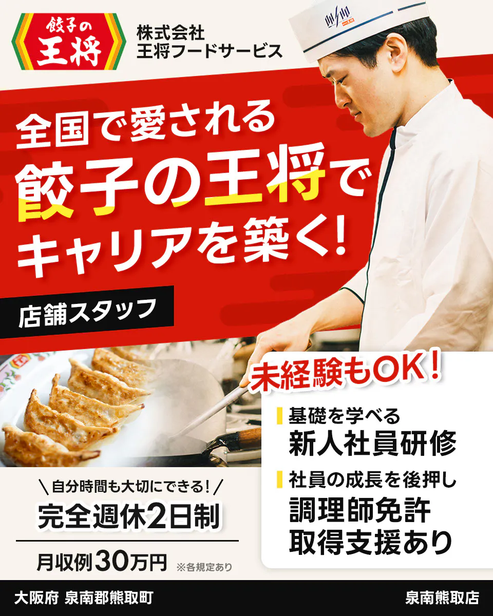 株式会社王将フードサービス　餃子の王将 全国で愛される 餃子の王将で キャリアを築く！ 店舗スタッフ 未経験もOK！ 基礎を学べる 新人社員研修 社員の成長を後押し 調理師免許 取得支援あり ＼自分時間も大切にできる！／ 完全週休2日制 月収例30万円 ※各規定あり 大阪府 泉南郡熊取町 泉南熊取店