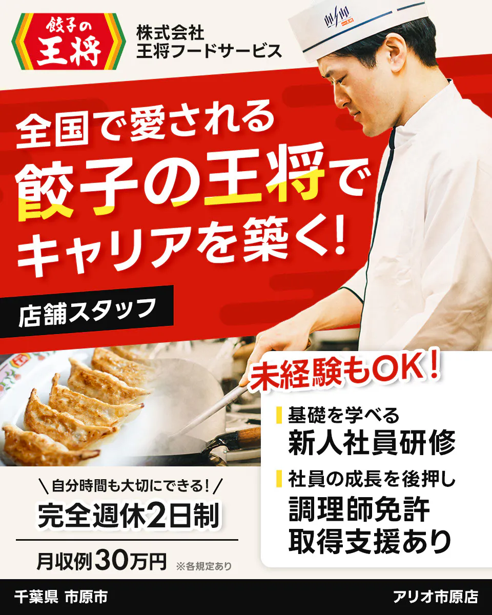 株式会社王将フードサービス 餃子の王将 全国で愛される 餃子の王将で キャリアを築く! 店舗スタッフ 未経験もOK! 基礎を学べる 新人社員研修 社員の成長を後押し 調理師免許 取得支援あり \自分時間も大切にできる!/ 完全週休2日制 月収例30万円 ※各規定あり 千葉県 市原市 アリオ市原店