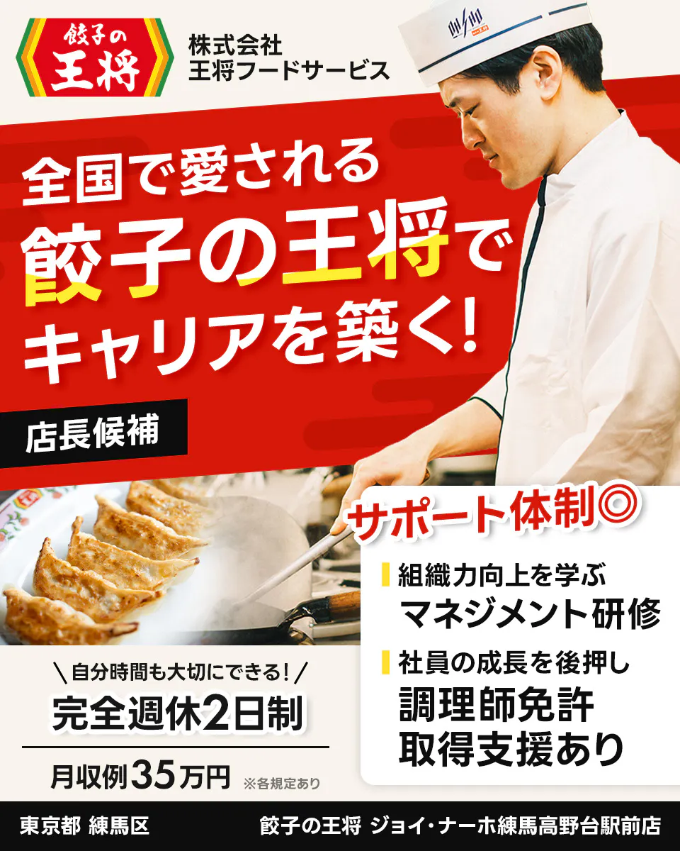 株式会社王将フードサービス　餃子の王将　全国で愛される 餃子の王将で キャリアを築く！ 店長候補 サポート体制◎ 組織力向上を学ぶ マネジメント研修 社員の成長を後押し 調理師免許 取得支援あり ＼自分時間も大切にできる！／ 完全週休2日制 月収例35万円 ※各規定あり 東京都 練馬区 餃子の王将 ジョイ・ナーホ練馬高野台駅前店
