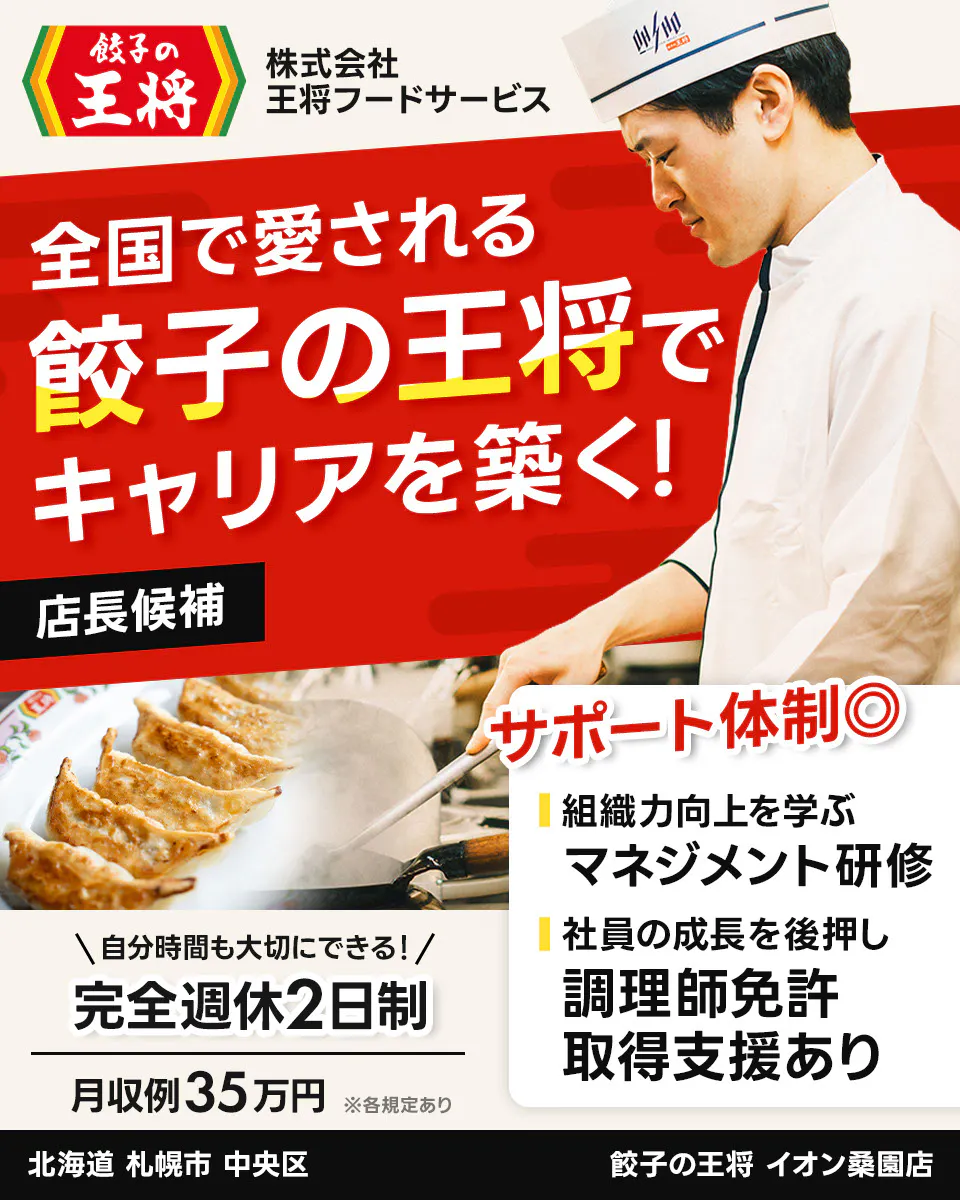 株式会社王将フードサービス 餃子の王将 全国で愛される 餃子の王将で キャリアを築く! 店長候補 サポート体制◎ 組織力向上を学ぶ マネジメント研修 社員の成長を後押し 調理師免許 取得支援あり \自分時間も大切にできる!/ 完全週休2日制 月収例35万円 ※各規定あり イオン桑園店 北海道 札幌市