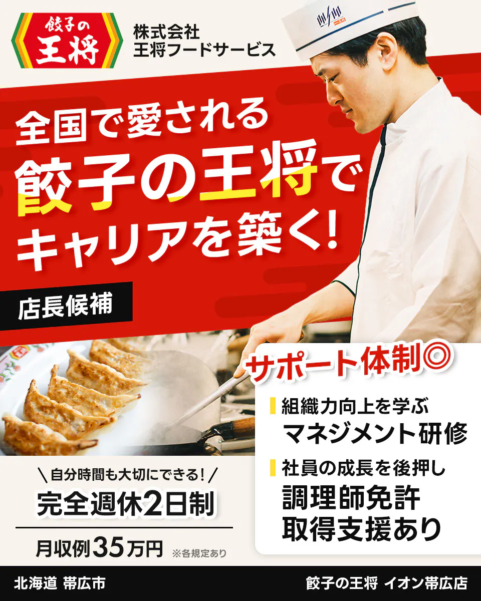 株式会社王将フードサービス 餃子の王将 全国で愛される 餃子の王将で キャリアを築く! 店長候補 サポート体制◎ 組織力向上を学ぶ マネジメント研修 社員の成長を後押し 調理師免許 取得支援あり \自分時間も大切にできる!/ 完全週休2日制 月収例35万円 ※各規定あり イオン帯広店 北海道 帯広市