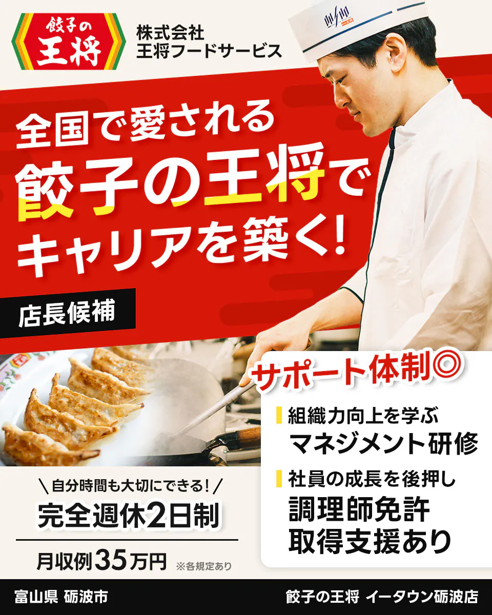 株式会社王将フードサービス　餃子の王将　全国で愛される 餃子の王将で キャリアを築く！ 店長候補 サポート体制◎ 組織力向上を学ぶ マネジメント研修 社員の成長を後押し 調理師免許 取得支援あり ＼自分時間も大切にできる！／ 完全週休2日制 月収例35万円 ※各規定あり　イータウン砺波店　富山県　砺波市