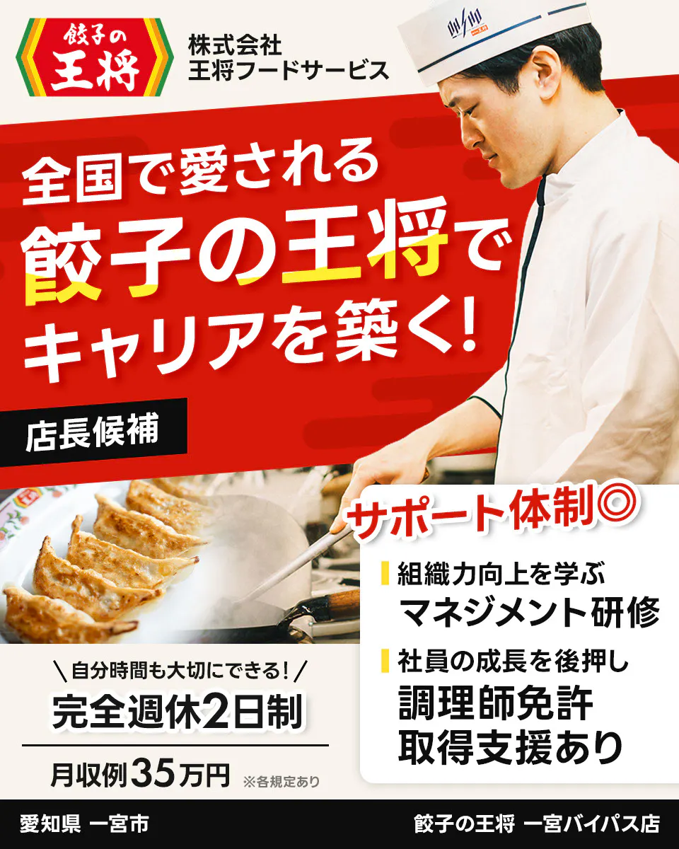 株式会社王将フードサービス 餃子の王将 全国で愛される 餃子の王将で キャリアを築く! 店長候補 サポート体制◎ 組織力向上を学ぶ マネジメント研修 社員の成長を後押し 調理師免許 取得支援あり \自分時間も大切にできる!/ 完全週休2日制 月収例35万円 ※各規定あり 一宮バイパス店 愛知県 一宮市