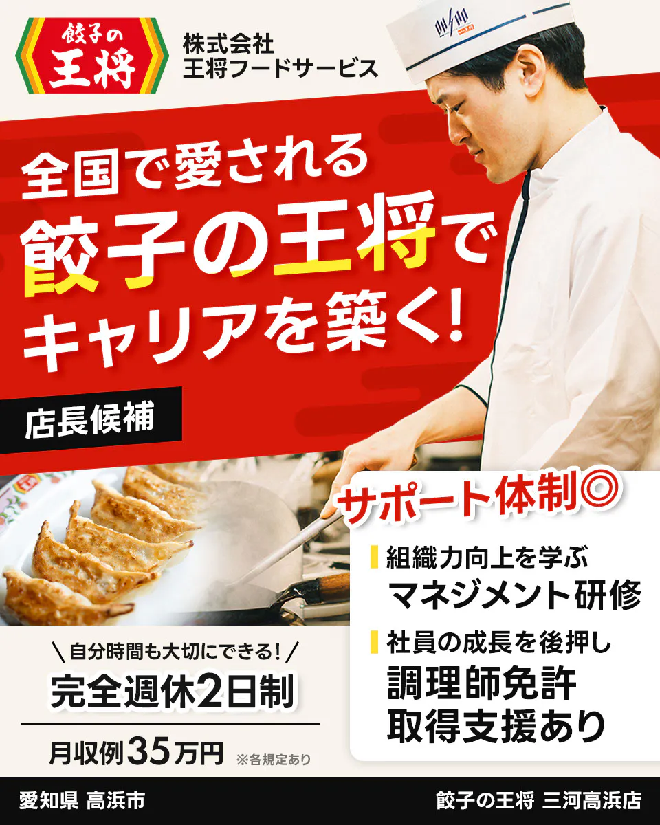 株式会社王将フードサービス 餃子の王将 全国で愛される 餃子の王将で キャリアを築く! 店長候補 サポート体制◎ 組織力向上を学ぶ マネジメント研修 社員の成長を後押し 調理師免許 取得支援あり \自分時間も大切にできる!/ 完全週休2日制 月収例35万円 ※各規定あり 三河高浜店 愛知県 高浜市