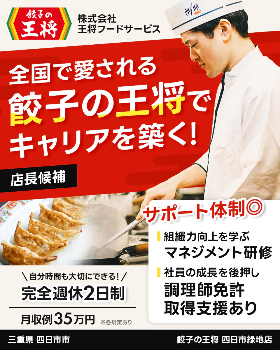 株式会社王将フードサービス 餃子の王将 全国で愛される 餃子の王将で キャリアを築く! 店長候補 サポート体制◎ 組織力向上を学ぶ マネジメント研修 社員の成長を後押し 調理師免許 取得支援あり \自分時間も大切にできる!/ 完全週休2日制 月収例35万円 ※各規定あり 四日市緑地店 三重県 四日市市