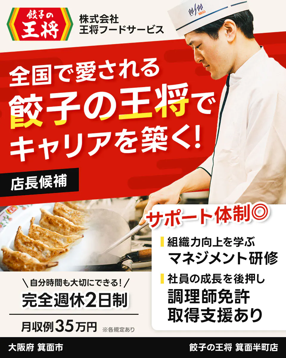 株式会社王将フードサービス 餃子の王将 全国で愛される 餃子の王将で キャリアを築く! 店長候補 サポート体制◎ 組織力向上を学ぶ マネジメント研修 社員の成長を後押し 調理師免許 取得支援あり \自分時間も大切にできる!/ 完全週休2日制 月収例35万円 ※各規定あり 箕面半町店 大阪府 箕面市