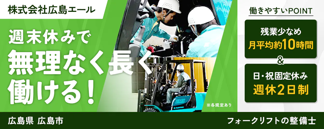 株式会社広島エール 週末休みで無理なく長く働ける！ 働きやすいPOINT 残業少なめ 月平均約10時間 & 日・祝固定休み 週休2日制 ※各規定あり 広島県 広島市 フォークリフトの整備士