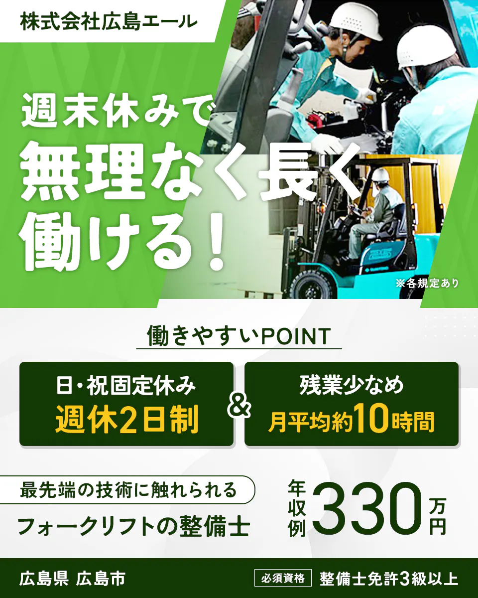 株式会社広島エール 週末休みで無理なく長く働ける! ※各規定あり 働きやすいPOINT 日・祝固定休み 週休2日制 & 残業少なめ 月平均約10時間 最先端の技術に触れられる フォークリフトの整備士 年収例 330万円 広島県 広島市 必須資格 整備士免許3級以上