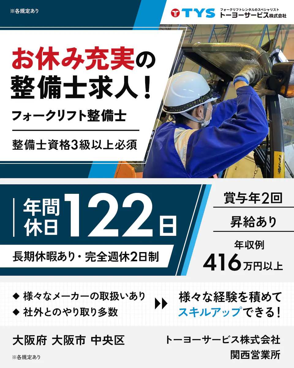 トーヨーサービス株式会社 TYS フォークリフトレンタルのスペシャリスト お休み充実の整備士求人! フォークリフト整備士 整備士資格3級以上必須 年間休日122日 長期休暇あり・完全週休2日制 賞与年2回 昇給あり 年収例 416万円以上 様々なメーカーの取扱いあり 社外とのやり取り多数 様々な経験を積めてスキルアップできる! 大阪府 大阪市 中央区 トーヨーサービス株式会社 関西営業所 ※各規定あり