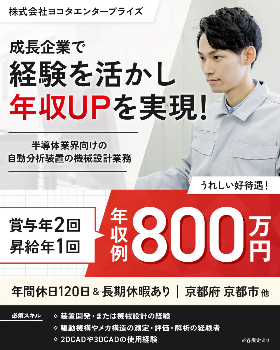 株式会社ヨコタエンタープライズ（製造部門）　株式会社ヨコタエンタープライズ　成長企業で　経験を活かし　年収UPを実現！　半導体業界向けの自動分析装置の機械設計業務　うれしい好待遇！　賞与年2回　昇給年1回　年収例800万円　年間休日120日＆長期休暇あり　京都府　京都市　他　必須スキル　装置開発・または機械設計の経験　駆動機構やメカ構造の測定・評価・解析の経験者　2DCADや3DCADの使用経験　※各規定あり