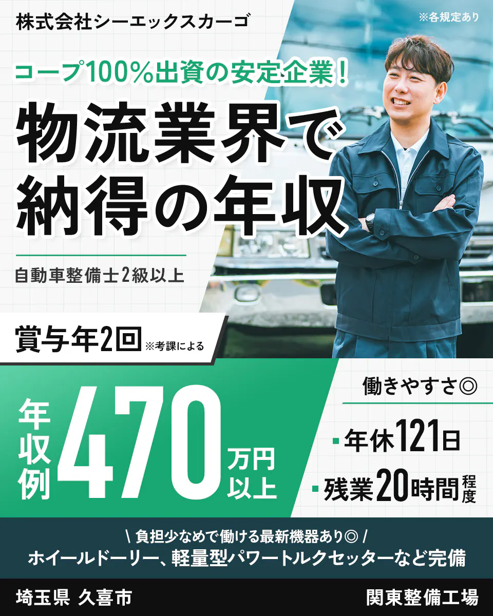 株式会社シーエックスカーゴ 　※各規定あり コープ100%出資の安定企業!　 物流業界で納得の年収 　自動車整備士2級以上　 賞与年2回 　※考課による　 年収例 470万円以上 　働きやすさ　 年休121日 　残業20時間程度 　負担少なめで働ける最新機器あり　 ホイールドーリー、軽量型パワートルクセッターなど完備 　埼玉県 久喜市 　関東整備工場