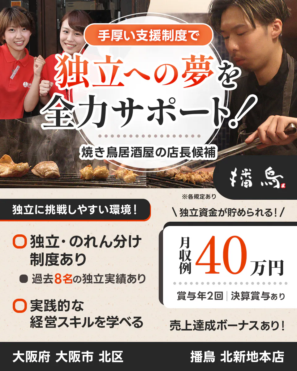 株式会社播鳥　手厚い支援制度で 独立への夢を全力サポート！ 　焼き鳥居酒屋の店長候補 　播鳥 　※各規定あり 　独立に挑戦しやすい環境！ 　独立資金が貯められる！ 　独立・のれん分け制度あり 　過去8名の独立実績あり　 実践的な経営スキルを学べる 　月収例 40万円 　賞与年2回 　決算賞与あり 　売上達成ボーナスあり！ 