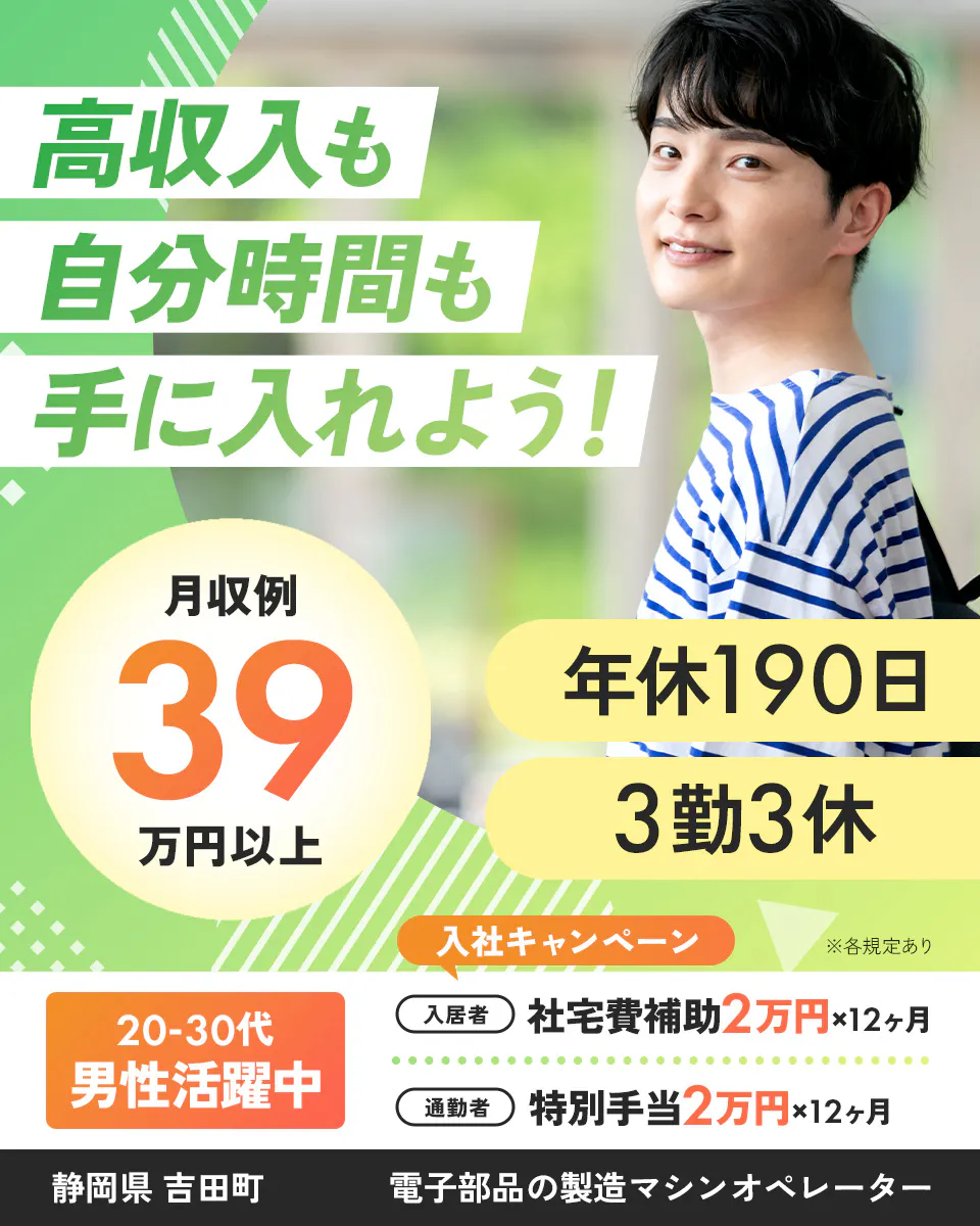 株式会社イカイコントラクト　高収入も自分時間も手に入れよう！　20-30代男性活躍中　年休190日　月収例39万円以上　※各規定あり　3勤3休　入社キャンペーン　入居者　社宅費補助2万円×12カ月　通勤者　特別手当2万円×12カ月　静岡県吉田町　電子部品の製造マシンオペレーター