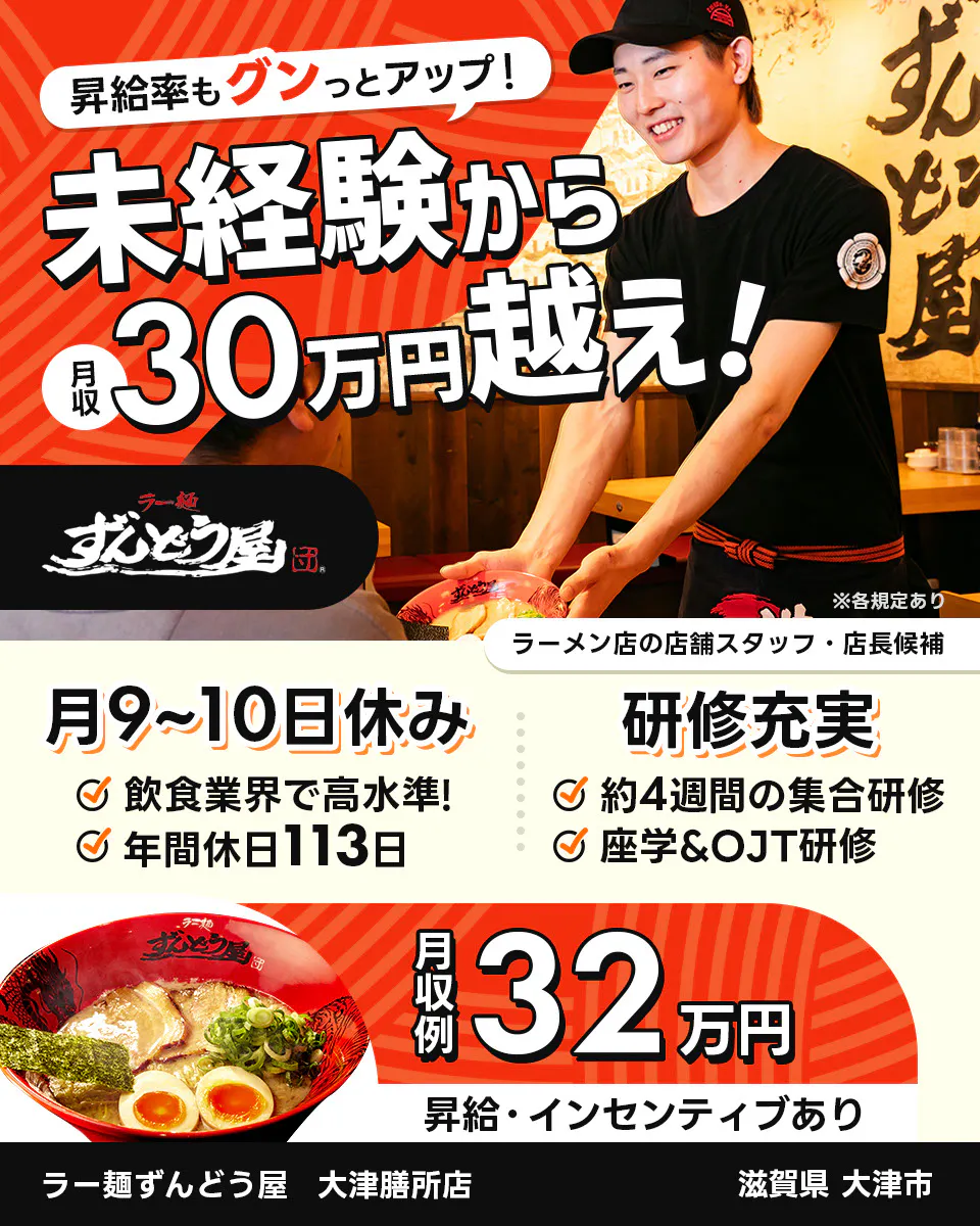 株式会社ZUND　昇給率もグンっとアップ！　未経験から月収30万円越え！　※各規定あり　ラーメン店の店舗スタッフ・店長候補　ラー麺ずんどう屋　大津膳所店　滋賀県大津市