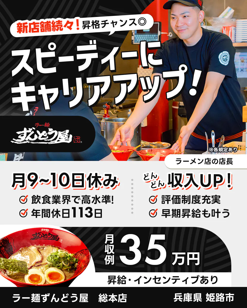 株式会社ZUND 新店舗続々!昇格チャンス◎ スピーディーにキャリアアップ! ※各規定あり ラーメン店の店長 月9〜10日休み 飲食業界で高水準! 年間休日113日 どんどん収入UP! 評価制度充実 早期昇給も叶う 月収例35万円 昇給・インセンティブあり ラー麺ずんどう屋 総本店 兵庫県姫路市