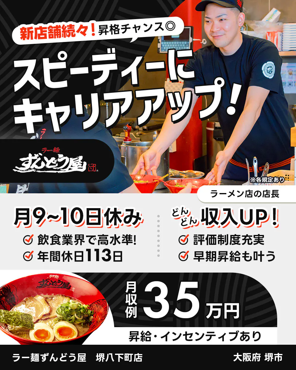 株式会社ZUND 新店舗続々!昇格チャンス◎ スピーディーにキャリアアップ! ※各規定あり ラーメン店の店長 月9〜10日休み 飲食業界で高水準! 年間休日113日 どんどん収入UP! 評価制度充実 早期昇給も叶う 月収例35万円 昇給・インセンティブあり ラー麺ずんどう屋 堺八下町店 大阪府堺市