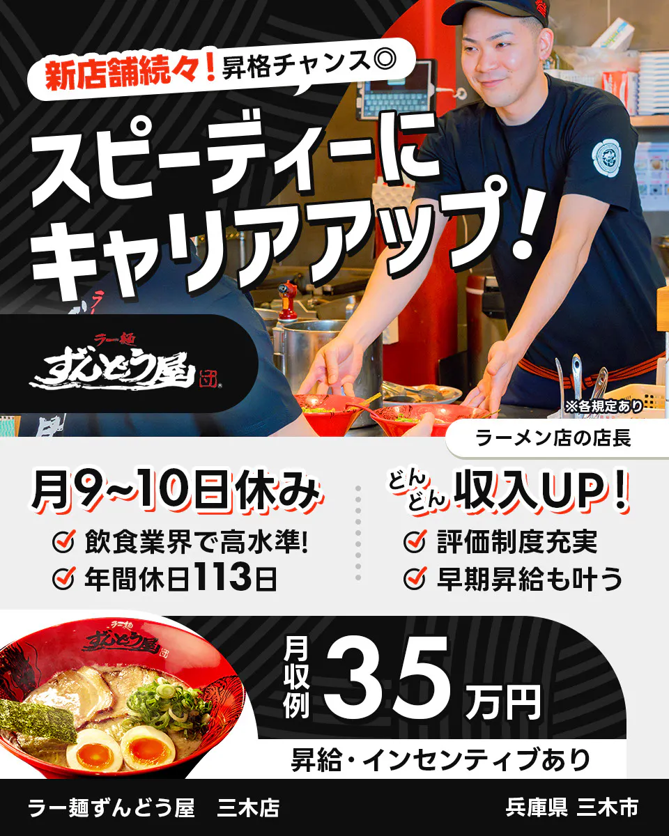 株式会社ZUND　新店舗続々！昇格チャンス◎　スピーディーにキャリアアップ！　　※各規定あり　ラーメン店の店長　月9〜10日休み　飲食業界で高水準！　年間休日113日　どんどん収入UP！　評価制度充実　早期昇給も叶う　月収例35万円　昇給・インセンティブあり　ラー麺ずんどう屋　三木店　兵庫県三木市