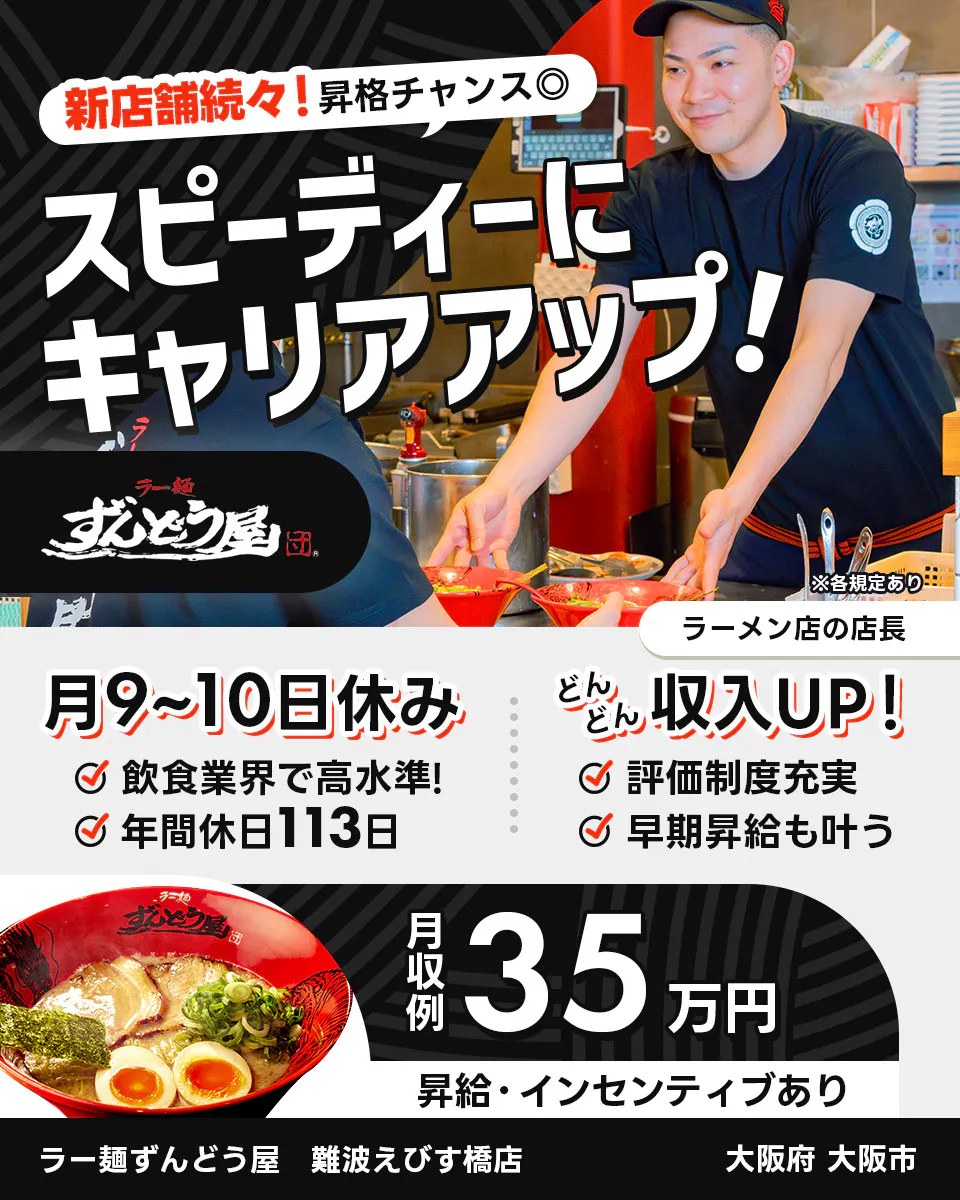 株式会社ZUND　新店舗続々！昇格チャンス◎　スピーディーにキャリアアップ！　　※各規定あり　ラーメン店の店長　月9〜10日休み　飲食業界で高水準！　年間休日113日　どんどん収入UP！　評価制度充実　早期昇給も叶う　月収例35万円　昇給・インセンティブあり　ラー麺ずんどう屋　難波えびす橋店　大阪府大阪市