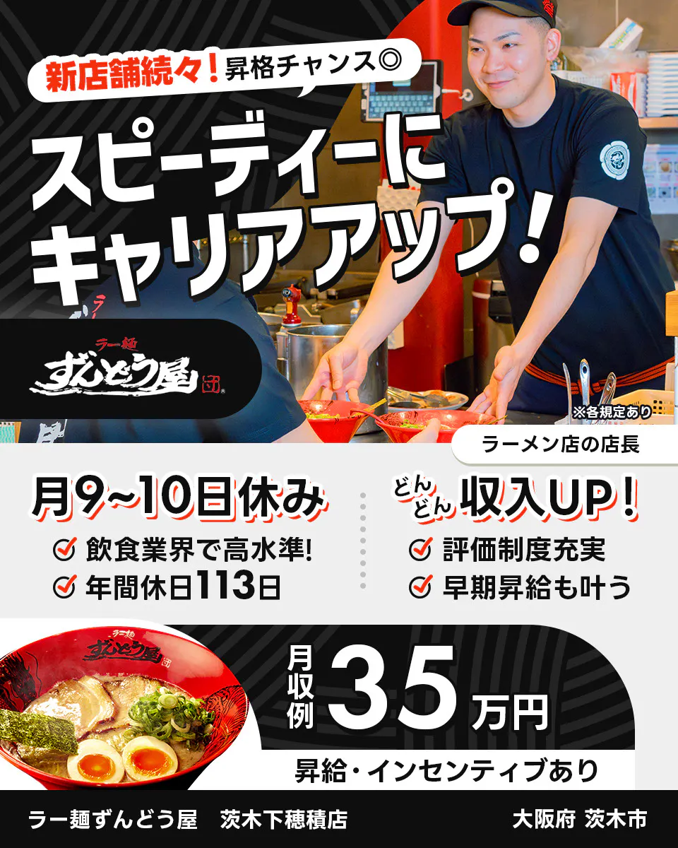 株式会社ZUND　新店舗続々！昇格チャンス◎　スピーディーにキャリアアップ！　　※各規定あり　ラーメン店の店長　月9〜10日休み　飲食業界で高水準！　年間休日113日　どんどん収入UP！　評価制度充実　早期昇給も叶う　月収例35万円　昇給・インセンティブあり　ラー麺ずんどう屋　茨木下穂積店　大阪府茨木市
