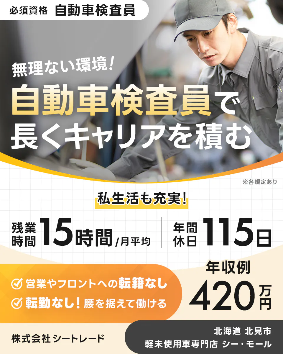 株式会社シートレード 必須資格 自動車検査員 無理ない環境! 自動車検査員で長くキャリアを積む ※各規定あり 私生活も充実! 残業時間 15 時間 月平均 年間休日 115 日 年収例 420 万円 営業やフロントへの転籍なし 転勤なし! 腰を据えて働ける 株式会社 シートレード 北海道 北見市 軽未使用車専門店 シー・モール
